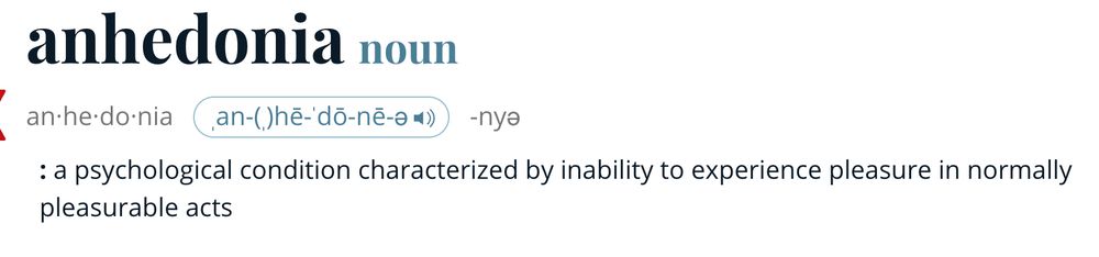 Definition of the word anhedonia (noun)

a psychological condition characterized by an inability to experience pleasure in normally pleasurable acts