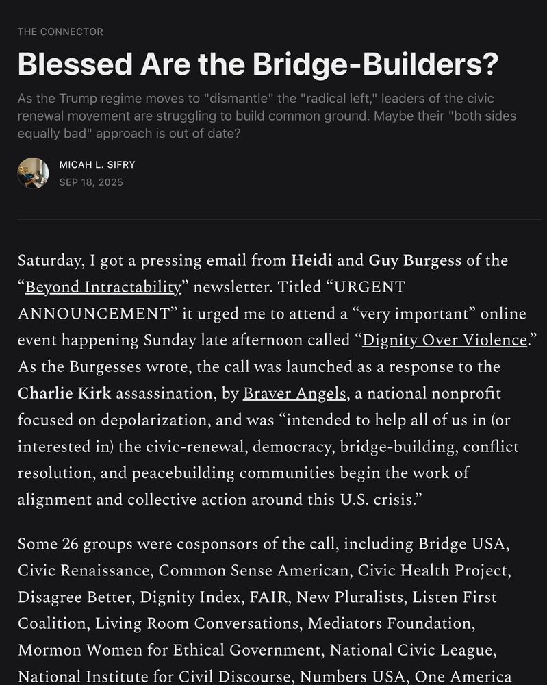Blessed Are the Bridge-Builders?
As the Trump regime moves to "dismantle" the "radical left," leaders of the civic renewal movement are struggling to build common ground. Maybe their "both sides equally bad" approach is out of date?
Micah L. Sifry
Sep 18, 2025
Saturday, I got a pressing email from Heidi and Guy Burgess of the “Beyond Intractability” newsletter. Titled “URGENT ANNOUNCEMENT” it urged me to attend a “very important” online event happening Sunday late afternoon called “Dignity Over Violence.” As the Burgesses wrote, the call was launched as a response to the Charlie Kirk assassination, by Braver Angels, a national nonprofit focused on depolarization, and was “intended to help all of us in (or interested in) the civic-renewal, democracy, bridge-building, conflict resolution, and peacebuilding communities begin the work of alignment and collective action around this U.S. crisis.”

Some 26 groups were cosponsors of the call, including Bridge USA, Civic Renaissance, Common Sense American, Civic Health Project, Disagree Better, Dignity Index, FAIR, New Pluralists, Listen First Coalition, Living Room Conversations, Mediators Foundation, Mormon Women for Ethical Government, National Civic League, National Institute for Civil Discourse, Numbers USA, One America