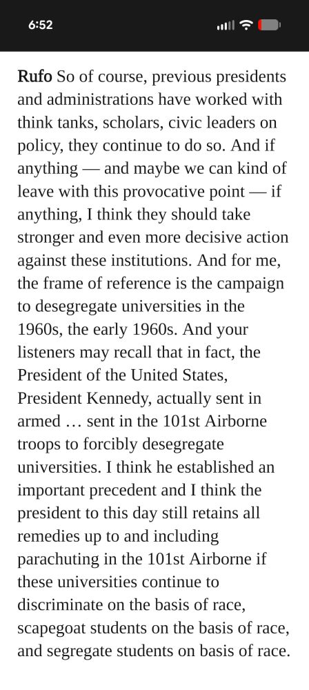 Rufo So of course, previous presidents and administrations have worked with think tanks, scholars, civic leaders on policy, they continue to do so. And if anything — and maybe we can kind of leave with this provocative point — if anything, I think they should take stronger and even more decisive action against these institutions. And for me, the frame of reference is the campaign to desegregate universities in the 1960s, the early 1960s. And your listeners may recall that in fact, the President of the United States, President Kennedy, actually sent in armed … sent in the 101st Airborne troops to forcibly desegregate universities. I think he established an important precedent and I think the president to this day still retains all remedies up to and including parachuting in the 101st Airborne if these universities continue to discriminate on the basis of race, scapegoat students on the basis of race, and segregate students on basis of race.