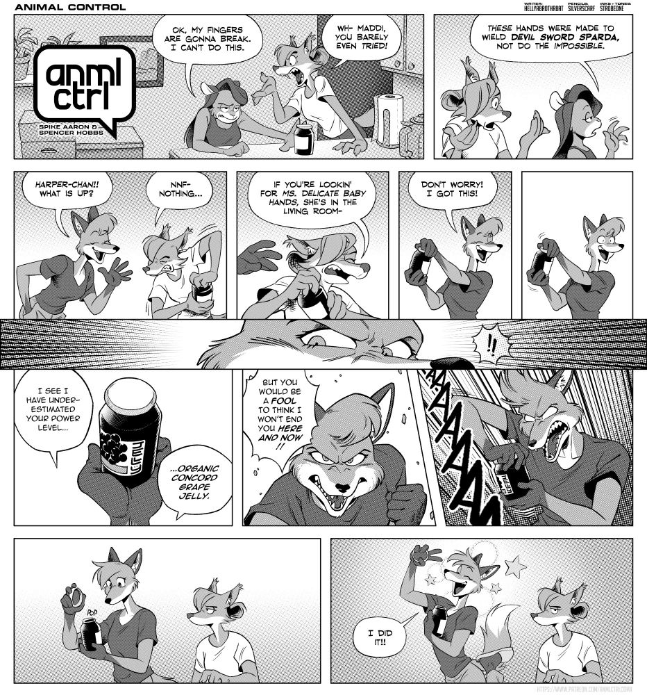 A comic page made of multiple strips in black and white. It features Maddi the mouse and Harper the fox talking in the kitchen beside a jelly jar. Maddi is pushing the jar away from herself, back towards Harper.
Maddi: Ok, my fingers are gonna break. I can't do this.
Harper: wh- Maddi you barely even tried!
Maddi walks away as Harper holds up with hands with an incredulous look.
Maddi: these hands were made to wield Devil Sword Sparda, not do the impossible.
Kimi enters from left. Harper is struggling with great effort to open the jar.
Kimi: Harper-chan! What is up?
Harper: NNF nothing...
Close up of Harper continuing to try to open the jar, her face strained in effort. A hand reaches from off screen.
Harper: if you're looking for Ms. Delicate Baby Hands, she's in the living room-
Kimi now holds the jelly jar.
Kimi(joyfully): don't worry! I got this!
Kimi tries to open the jar, and pauses with her joyful look as she isn't able to.
An manga style close up of Kimi's eyes, surrounded by action lines.
Kimi: I see I have underestimated your power level.... organic concord grape jelly.
Kimi looks serious at the camera, with a determined look.
Kimi: but you would be a fool to think I won't end you here and now!!!
Kimi goes super saiyan with a scream of AAAAAAA
Kimi and Harper are shown, both looking at the jar. Kimi got the lid off with a pop.
Kimi jumps in the air surrounded by sparkles.
Kimi: I did it!
Harper side eyes the camera, as if looking at the viewer