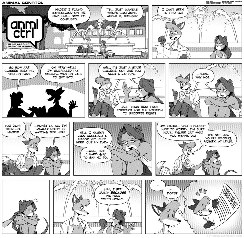 The first panel shows the anml ctrl speech bubble logo. Kimi and Maddi sit in front of a large fountain
Kimi: Maddi? I found Kansasland on the map, but... now I'm confused
Maddi: it's... just 'Kansas'. What's confusing about it though? 
Kimi: I can't seem to find oz!
Maddi looks tired.
Maddi: so how are classes treating you so far?
Kimi: Oh very well! I'm surprised that college was so easy to get into!
Maddi: well it's just a state college, not like you need a 4.0 gpa.
Kimi: Just your best foot forward and the ambition to succeed! Right?
Maddi, sadly: ...sure why not.
Kimi: you don't think so Maddi?
Maddi, looking away: ...honestly all I'm really doing here is wasting time.
Hell, I haven't even declared a major yet. Just here cuz my dad- ...well he's a hard guy to say no to.
Kimi, puts her hand on Maddi's shoulder: Aw Maddi... you shouldn't have to worry. I'm sure you'll figure out what you want to do! It's not like you're wasting money, at least.
Maddi snaps back to reality.
Maddi: ...Kimi, I feel guilty Because time here costs money
Kimi, remembering signing an enrollment contract: ... It... does??