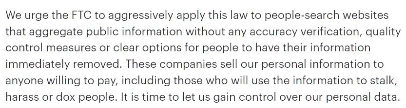 We urge the FTC to aggressively apply this law to people-search websites that aggregate public information without any accuracy verification, quality control measures or clear options for people to have their information immediately removed. These companies sell our personal information to anyone willing to pay, including those who will use the information to stalk, harass or dox people. It is time to let us gain control over our personal data.