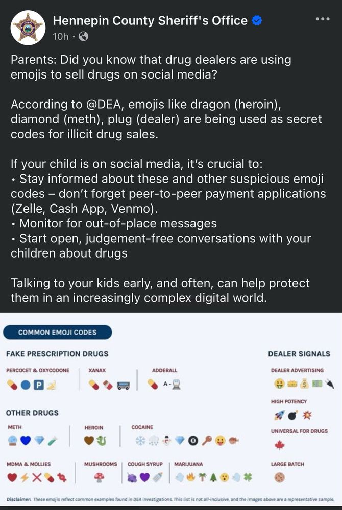 A screenshot of a facebook post by the Hennepin County Sheriff's Office with a picture of emojis they say are codes kids use to talk about drugs and the caption, " Parents: Did you know that drug dealers are using emojis to sell drugs on social media?

According to @DEA, emojis like dragon (heroin), diamond (meth), plug (dealer) are being used as secret codes for illicit drug sales. 

If your child is on social media, it’s crucial to:
• Stay informed about these and other suspicious emoji codes – don’t forget peer-to-peer payment applications (Zelle, Cash App, Venmo).
• Monitor for out-of-place messages
• Start open, judgement-free conversations with your children about drugs

Talking to your kids early, and often, can help protect them in an increasingly complex digital world."
