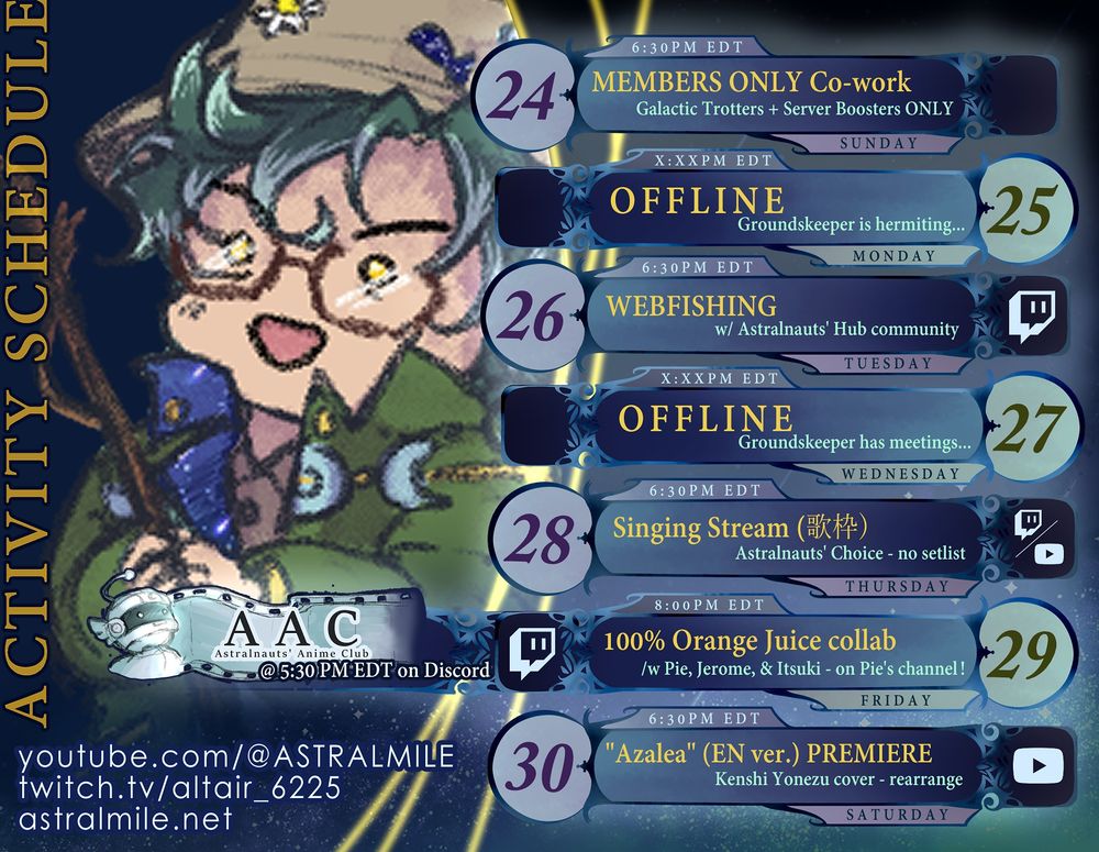 Activity schedule for altair of ASTRAL MILE for Nov 24-30, 2024. Twitch is "twitch.tv/altair_6225" and YouTube is "youtube.com/@ASTRALMILE". Unless otherwise stated, all start times are 6:30PM EDT. Sunday, Nov 24 was a Members-Only co-work session. altie was offline Nov 25th. Tuesday, Nov 26th is a Webfishing stream on Twitch with the Astralnauts' Hub Discord members. altie will be offline Nov Wed, Nov 27th. On Nov 28th, there will be a singing stream on both Twitch and YouTube, where chat can choose what altie sings. On Fri. Nov 29th, the Discord server will be watching episodes 5-9 of Apothecary Diaries in English at 5:30PM EDT. Then, at 8PM, on twitch.tv/pieminster, altie will be joining Pie, Jerome and Itsuki for a round of "100% Orange Juice". Finally, on Nov 30th, a rearranged English cover of Kenshi Yonezu's "Azalea" will premiere on YouTube. Have a brave day!