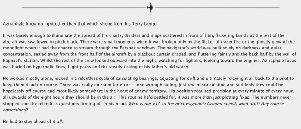 A screenshot of a draft for a Good Omens AU - Underneath a page divider of a mini Lancaster the text reads as follows:


Aziraphale knew no light other than that which shone from his Terry Lamp.

It was barely enough to illuminate the spread of his charts, dividers and maps scattered in front of him, flickering faintly as the rest of the aircraft was swallowed in pitch black. There were small moments when it was broken only by the flicker of tracer fire or the ghostly glow of the moonlight when it had the chance to stream through the Perspex windows. The navigator’s world was built solely on darkness and quiet concentration, sealed away from the front half of the aircraft by a blackout curtain draped, and fluttering faintly and the back half by the wall of Raphael’s station. Whilst the rest of the crew looked outward into the night, watching for fighters, looking toward the engines, Aziraphale focus was buried on hyperbolic lines, flight paths and the steady ticking of his father’s old watch.

He worked mostly alone, locked in a relentless cycle of calculating bearings, adjusting for drift and ultimately relaying it all back to the pilot to keep them dead on course. There was really no room for error — one wrong heading, just one miscalculation and suddenly they could be hopelessly off course and most likely somewhere in the heart of enemy territory. His position required precision at every minute of every hour, all upwards of the eight hours they should be in the air. This routine he’d settled for, it was more than just plotting fixes. The numbers never stopped, nor the relentless questions firming off in his head. What is our ETA to the next waypoint? Ground speed, wind drift? Any course corrections?

He had to stay ahead of it all.