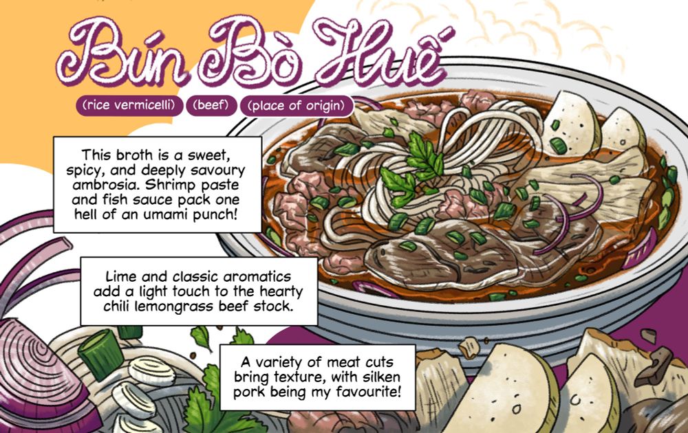 A lovingly drawn digital illustration of a bowl of Bun Bo Hue - a Vietnamese spicy beef noodle soup. The bowl contains a variety of thin beef cuts, pork cuts, and Vietnamese pork ham. The broth has a deep brown colour with a bright orange layer of chilli oil on top. Uncooked ingredients of the bowl decorate the bottom of the illustration.

Comic-style narration boxes read: This broth is a sweet, spicy, and deeply savoury ambrosia. Shrimp paste and fish sauce pack one hell of an umami punch! Lime and classic aromatics add a light touch to the hearty chili lemongrass beef stock. A variety of meat cuts bring texture, with silken pork being my favourite!