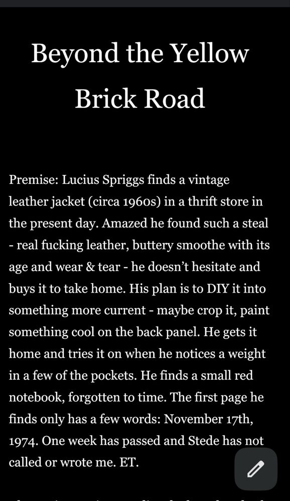 Beyond the Yellow Brick Road


Premise: Lucius Spriggs finds a vintage leather jacket (circa 1960s) in a thrift store in the present day. Amazed he found such a steal - real fucking leather, buttery smoothe with its age and wear & tear - he doesn’t hesitate and buys it to take home. His plan is to DIY it into something more current - maybe crop it, paint something cool on the back panel. He gets it home and tries it on when he notices a weight in a few of the pockets. He finds a small red notebook, forgotten to time. The first page he finds only has a few words: November 17th, 1974. One week has passed and Stede has not called or wrote me. ET.
