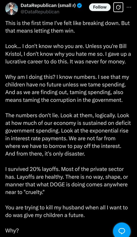 DataRepublican: This is the first time I've felt like breaking down. But that means letting them win. 

Look... I don't know who you are. Unless you're Bill Kristol, I don't know why you hate me so. I gave up a lucrative career to do this. It was never for money. 

Why am I doing this? I know numbers. I see that my children have no future unless we tame spending. And as we are finding out, taming spending, also means taming the corruption in the government. 

The numbers don't lie. Look at them, logically. Look at how much of our economy is sustained on deficit government spending. Look at the exponential rise in interest rate payments. We are not far from where we have to borrow to pay off the interest. And from there, it's only disaster. 

I survived 20% layoffs. Most of the private sector has. Layoffs are healthy. There is no way, shape, or manner that what DOGE is doing comes anywhere near to "cruelty."

You are trying to kill my husband when all I want to do was give my children a future. 

Why? 

Just why?

Please repent and come to Jesus. Literally.