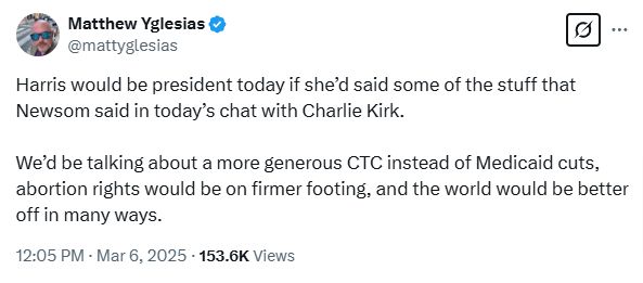 matt yglesias: Harris would be president today if she’d said some of the stuff that Newsom said in today’s chat with Charlie Kirk. 

We’d be talking about a more generous CTC instead of Medicaid cuts, abortion rights would be on firmer footing, and the world would be better off in many ways.