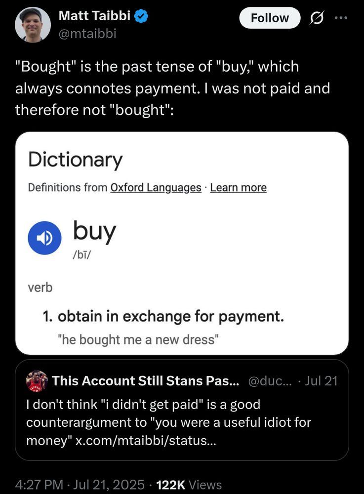 Matt Taibbi on Twitter, along with a screenshot of the dictionary definition of "buy":

"Bought" is the past tense of "buy," which always connotes payment. I was not paid and therefore not "bought": 