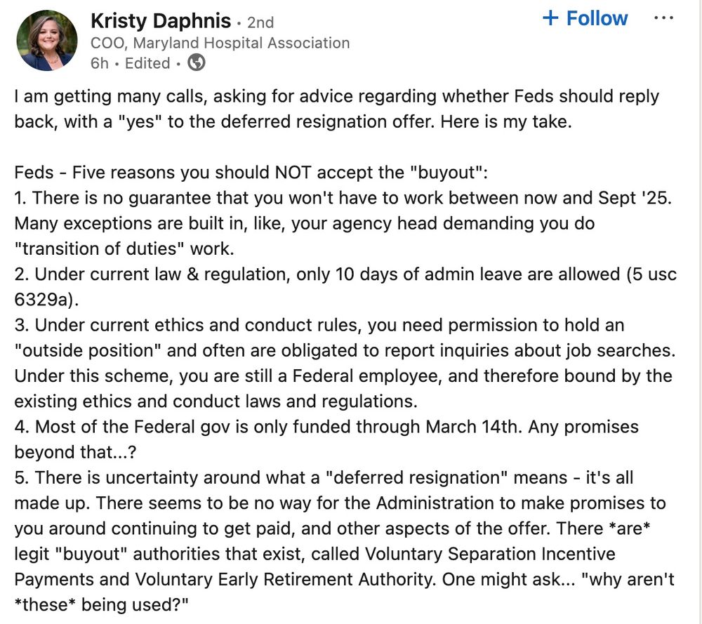 LinkedIN post from Kristy Daphnis

I am getting many calls, asking for advice regarding whether Feds should reply back, with a "yes" to the deferred resignation offer. Here is my take.

Feds - Five reasons you should NOT accept the "buyout":
1. There is no guarantee that you won't have to work between now and Sept '25. Many exceptions are built in, like, your agency head demanding you do "transition of duties" work.
2. Under current law & regulation, only 10 days of admin leave are allowed (5 usc 6329a).
3. Under current ethics and conduct rules, you need permission to hold an "outside position" and often are obligated to report inquiries about job searches. Under this scheme, you are still a Federal employee, and therefore bound by the existing ethics and conduct laws and regulations.
4. Most of the Federal gov is only funded through March 14th. Any promises beyond that...?
5. There is uncertainty around what a "deferred resignation" means - it's all made up. There seems to be no way for the Administration to make promises to you around continuing to get paid, and other aspects of the offer. There *are* legit "buyout" authorities that exist, called Voluntary Separation Incentive Payments and Voluntary Early Retirement Authority. One might ask... "why aren't *these* being used?"