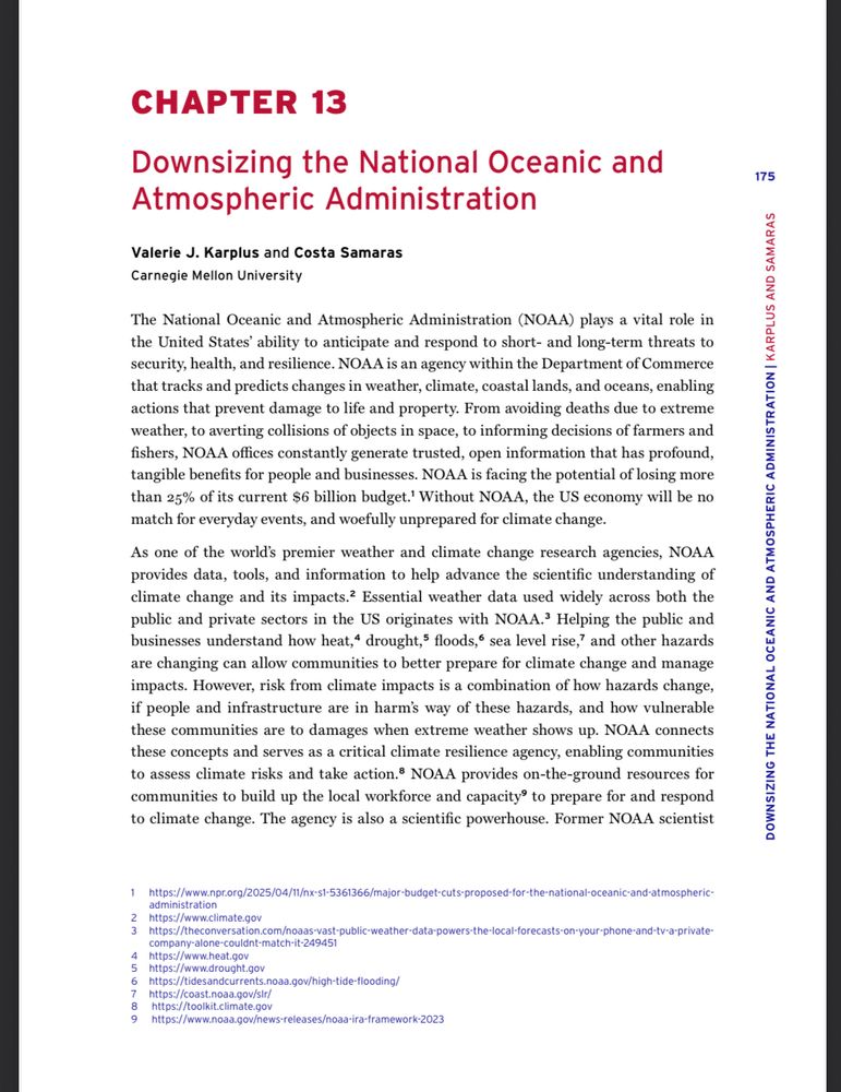 CHAPTER 13
Downsizing the National Oceanic and Atmospheric Administration
Valerie J. Karplus and Costa Samaras
Carnegie Mellon University

The National Oceanic and Atmospheric Administration (NOAA) plays a vital role in the United States' ability to anticipate and respond to short- and long-term threats to security, health, and resilience. NOAA is an agency within the Department of Commerce that tracks and predicts changes in weather, climate, coastal lands, and oceans, enabling actions that prevent damage to life and property. From avoiding deaths due to extreme weather, to averting collisions of objects in space, to informing decisions of farmers and fishers, NOAA offices constantly generate trusted, open information that has profound, tangible benefits for people and businesses. NOAA is facing the potential of losing more than 25% of its current $6 billion budget.' Without NOAA, the US economy will be no match for everyday events, and woefully unprepared for climate change.
As one of the world's premier weather and climate change research agencies, NOAA provides data, tools, and information to help advance the scientific understanding of climate change and its impacts.? Essential weather data used widely across both the public and private sectors in the US originates with NOAA.' Helping the public and businesses understand how heat,* drought,' floods," sea level rise,' and other hazards are changing can allow communities to better prepare for climate change and manage impacts. However, risk from climate impacts is a combination of how hazards change, if people and infrastructure are in harm's way of these hazards, and how vulnerable these communities are to damages when extreme weather shows up. NOAA connects these concepts and serves as a critical climate resilience agency, enabling communities to assess climate risks and take action.® NOAA provides on-the-ground resources for communities to build up the local workforce and capacity