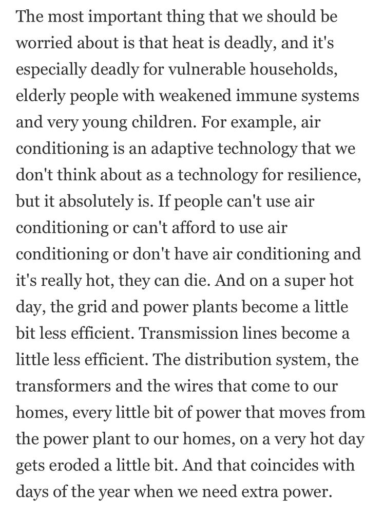 The most important thing that we should be worried about is that heat is deadly, and it's especially deadly for vulnerable households, elderly people with weakened immune systems and very young children. For example, air conditioning is an adaptive technology that we don't think about as a technology for resilience, but it absolutely is. If people can't use air conditioning or can't afford to use air conditioning or don't have air conditioning and it's really hot, they can die. And on a super hot day, the grid and power plants become a little bit less efficient. Transmission lines become a little less efficient. The distribution system, the transformers and the wires that come to our homes, every little bit of power that moves from the power plant to our homes, on a very hot day gets eroded a little bit. And that coincides with days of the year when we need extra power.