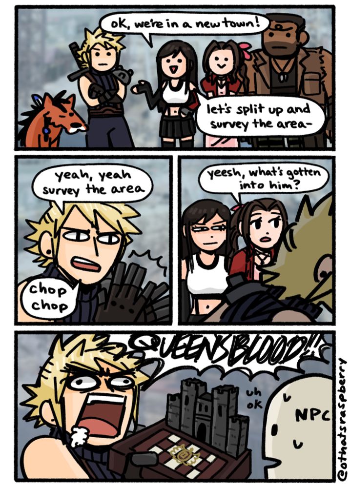 FF7 gang reaches a new town
Tifa: “ok, we’re in a new town! let’s split up and survey the area-“
Cloud cuts her off: “yeah, yeah survey the area” “chop chop” *clapping*
Cloud runs off, Tifa eyes him annoyed
Aerith: “yeesh, what’s gotten into him”
cut to Cloud screaming and foaming at the mouth: “QUEEN’S BLOOD!!!!”
he thrusts a gameboard at an unexpecting npc who says “uh ok” 