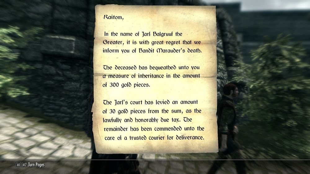 A letter of inheritance from Skyrim that reads as follows:

Raitom,

In the name of Jarl Balgruuf the Greater, it is with great regret that we inform you of Bandit Marauder's Death.

The deceased has bequeathed unto you a measure of inheritance in the amount of 300 gold pieces.

The Jarl's court has levied an amount of 30 gold pieces from the sum, as the lawfully and honorably due tax. The remainder has been commended unto the care of a trusted courier of deliverance.