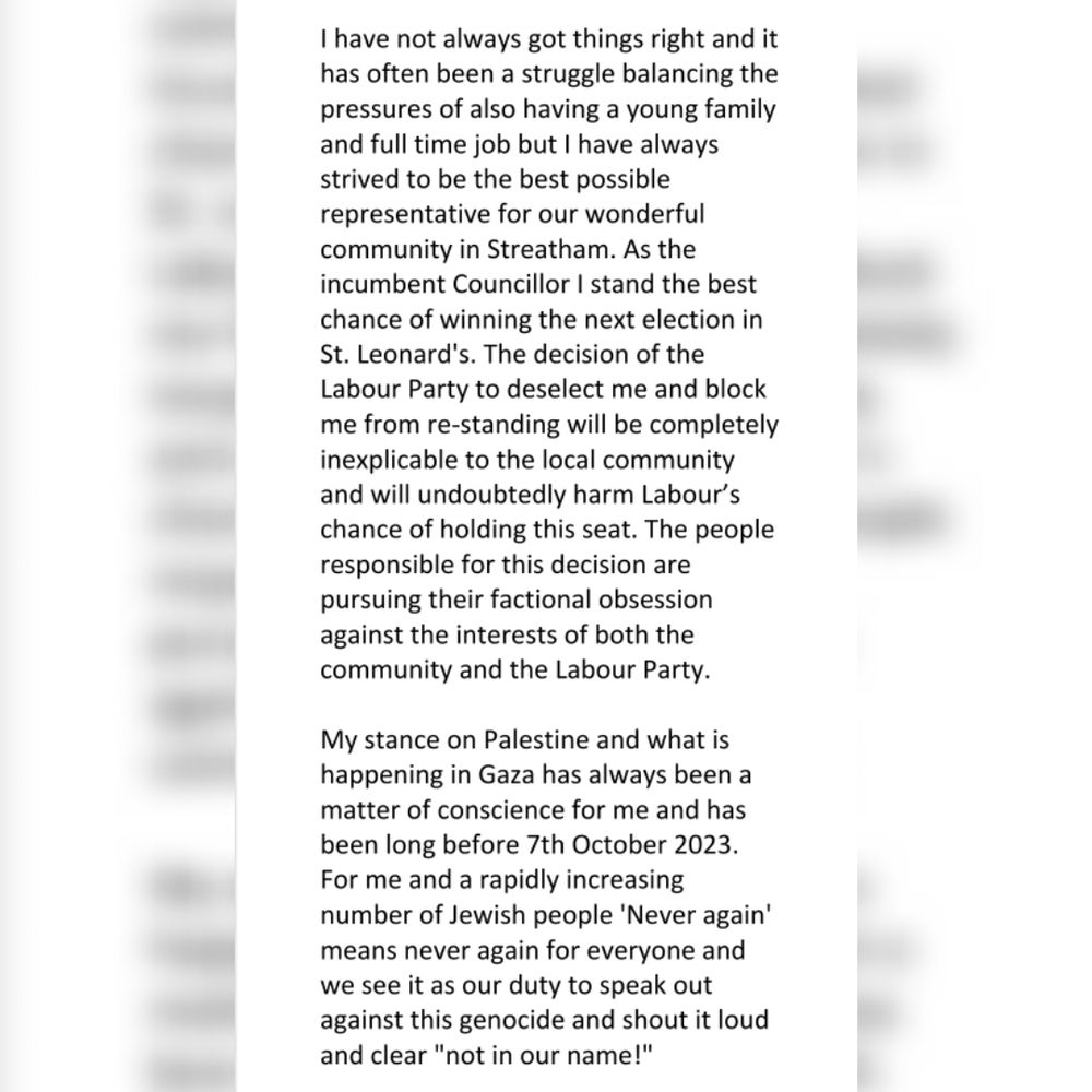 I have not always got things right and it has often been a struggle balancing the pressures of also having a young family and full time job but I have always strived to be the best possible representative for our wonderful community in Streatham. As the incumbent Councillor I stand the best chance of winning the next election in St. Leonard's. The decision of the Labour Party to deselect me and block me from re-standing will be completely inexplicable to the local community and will undoubtedly harm Labour’s chance of holding this seat. The people responsible for this decision are pursuing their factional obsession against the interests of both the community and the Labour Party.

My stance on Palestine and what is happening in Gaza has always been a matter of conscience for me and has been long before 7th October 2023. For me and a rapidly increasing number of Jewish people 'Never again' means never again for everyone and we see it as our duty to speak out against this genocide and shout it loud and clear "not in our name!"
