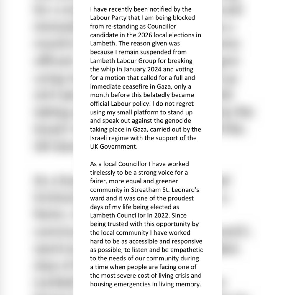 I have recently been notified by the Labour Party that I am being blocked from re-standing as Councillor candidate in the 2026 local elections in Lambeth. The reason given was because I remain suspended from Lambeth Labour Group for breaking the whip in January 2024 and voting for a motion that called for a full and immediate ceasefire in Gaza, only a month before this belatedly became official Labour policy. I do not regret using my small platform to stand up and speak out against the genocide taking place in Gaza, carried out by the Israeli regime with the support of the UK Government. 

As a local Councillor I have worked tirelessly to be a strong voice for a fairer, more equal and greener community in Streatham St. Leonard's ward and it was one of the proudest days of my life being elected as Lambeth Councillor in 2022. Since being trusted with this opportunity by the local community I have worked hard to be as accessible and responsive as possible, to listen and be empathetic to the needs of our community during a time when people are facing one of the most severe cost of living crisis and housing emergencies in living memory. 
