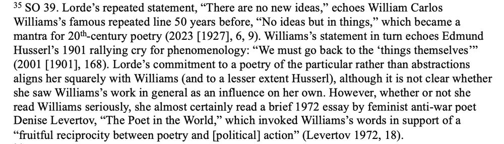 35. SO 39. Lorde’s repeated statement, “There are no new ideas,” echoes William Carlos Williams’s famous repeated line 50 years before, “No ideas but in things,” which became a mantra for 20th-century poetry (2023 [1927], 6, 9). Williams’s statement in turn echoes Edmund Husserl’s 1901 rallying cry for phenomenology: “We must go back to the ‘things themselves’” (2001 [1901], 168). Lorde’s commitment to a poetry of the particular rather than abstractions aligns her squarely with Williams (and to a lesser extent Husserl), although it is not clear whether she saw Williams’s work in general as an influence on her own. However, whether or not she read Williams seriously, she almost certainly read a brief 1972 essay by feminist anti-war poet Denise Levertov, “The Poet in the World,” which invoked Williams’s words in support of a “fruitful reciprocity between poetry and [political] action” (Levertov 1972, 18). 
