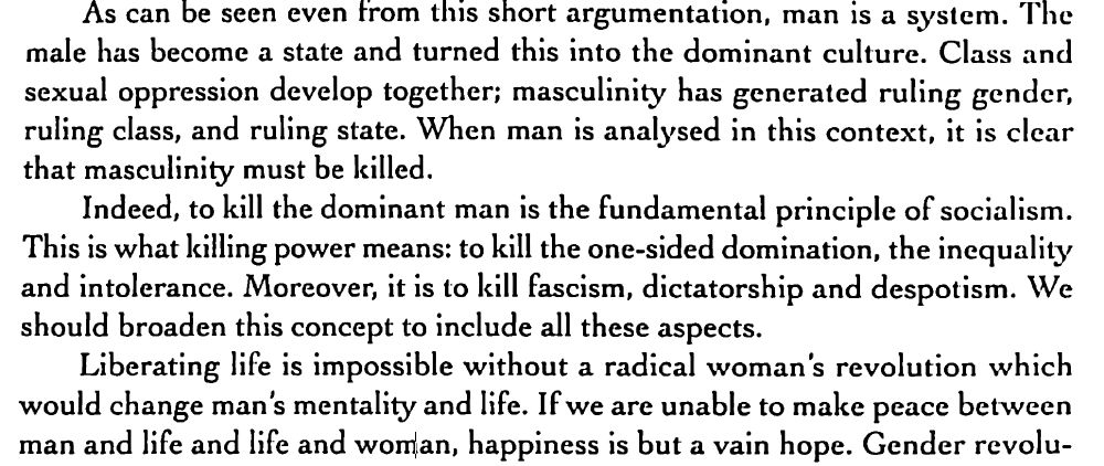 As can be seen even from this short argumentation, man is a system. The
male has become a state and turned this into the dominant culture. Class and
sexual oppression develop together; masculinity has generated ruling gender,
ruling class, and ruling state. When man is analysed in this context, it is clear
that masculinity must be killed.
Indeed, to kill the dominant man is the fundamental principle of socialism.
This is what killing power means: to kill the one-sided domination, the inequality
and intolerance. Moreover, it is to kill fascism, dictatorship and despotism. \Ve
should broaden this concept to include all these aspects.
Liberating life is impossible without a radical woman's revolution which
would change man's mentality and life. If we are unable to make peace between
man and life and life and woman, happiness is but a vain hope.