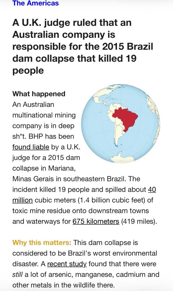 The Americas
A U.K. judge ruled that an Australian company is
responsible for the 2015 Brazil dam collapse that killed 19 people
What happened
An Australian multinational mining company is in deep sh*t. BHP has been found liable by a U.K. judge for a 2015 dam collapse in Mariana,
Minas Gerais in southeastern Brazil. The incident killed 19 people and spilled about 40 million cubic meters (1.4 billion cubic feet) of toxic mine residue onto downstream towns and waterways for 675 kilometers (419 miles).
Why this matters: This dam collapse is considered to be Brazil's worst environmental disaster. A recent study found that there were still a lot of arsenic, manganese, cadmium and other metals in the wildlife there.