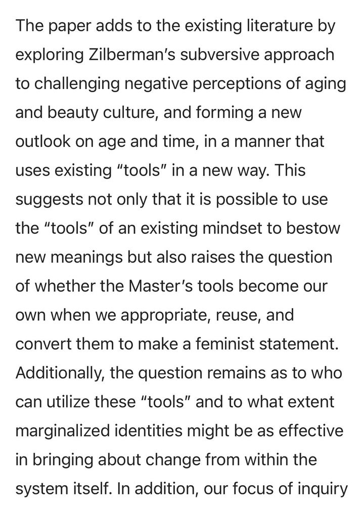 The paper adds to the existing literature by exploring Zilberman’s subversive approach to challenging negative perceptions of aging and beauty culture, and forming a new outlook on age and time, in a manner that uses existing “tools” in a new way. This suggests not only that it is possible to use the “tools” of an existing mindset to bestow new meanings but also raises the question of whether the Master’s tools become our own when we appropriate, reuse, and convert them to make a feminist statement. Additionally, the question remains as to who can utilize these “tools” and to what extent marginalized identities might be as effective in bringing about change from within the system itself.
