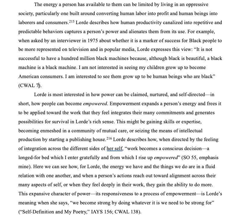 3
The energy a person has available to them can be limited by living in an oppressive society, particularly one built around converting human labor into profit and human beings into laborers and consumers. Lorde describes how human productivity canalized into repetitive and predictable behaviors captures a person’s power and alienates them from its use. For example, when asked by an interviewer in 1975 about whether it is a marker of success for Black people to be more represented on television and in popular media, Lorde expresses this view: “It is not successful to have a hundred million black machines because, although black is beautiful, a black machine is a black machine. I am not interested in seeing my children grow up to become American consumers. I am interested to see them grow up to be human beings who are black”.
Lorde is most interested in how power can be claimed, nurtured, and self-directed—in short, how people can become empowered. Empowerment expands a person’s energy and frees it to be applied toward the work that they feel integrates their many commitments and generates possibilities for survival in Lorde’s rich sense. This might be gaining skills or expertise, becoming enmeshed in a community of mutual care, or seizing the means of intellectual production by starting a publishing house. Lorde describes how, when directed by the feeling of integration across the different sides of her self, “work becomes a conscious decision—a longed-for bed which I enter gratefully and from which I rise up empowered." Here we can see how, for Lorde, the energy we have and the things we do are in a fluid relation with one another, and when a person’s actions reach out toward alignment across their many aspects of self, or when they feel deeply in their work, they gain the ability to do more. This expansive character of power—its responsiveness to a process of empowerment—is Lorde’s meaning when she says, “we become strong by doing whatever we need be strong for”.