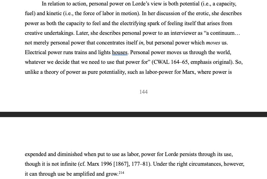 2
In relation to action, personal power on Lorde’s view is both potential (i.e., a capacity, fuel) and kinetic (i.e., the force of labor in motion). In her discussion of the erotic, she describes power as both the capacity to feel and the electrifying spark of feeling itself that arises from creative undertakings. Later, she describes personal power to an interviewer as “a continuum… not merely personal power that concentrates itself in, but personal power which moves us. Electrical power runs trains and lights houses. Personal power moves us through the world, whatever we decide that we need to use that power for” (CWAL 164–65, emphasis original). So, unlike a theory of power as pure potentiality, such as labor-power for Marx, where power is expended and diminished when put to use as labor, power for Lorde persists through its use, though it is not infinite (cf. Marx 1996 [1867], 177–81). Under the right circumstances, however, it can through use be amplified and grow. 