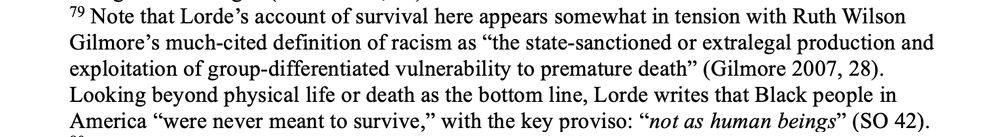 79. Note that Lorde’s account of survival here appears somewhat in tension with Ruth Wilson Gilmore’s much-cited definition of racism as “the state-sanctioned or extralegal production and exploitation of group-differentiated vulnerability to premature death” (Gilmore 2007, 28). Looking beyond physical life or death as the bottom line, Lorde writes that Black people in America “were never meant to survive,” with the key proviso: “not as human beings” (SO 42).