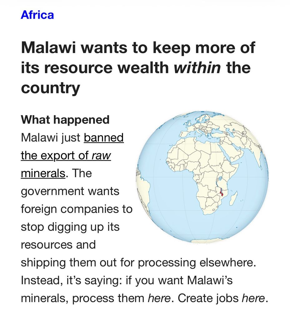 Africa
 
Malawi wants to keep more of its resource wealth within the country
What happened
Malawi just banned the export of raw minerals. The government wants foreign companies to stop digging up its resources and shipping them out for processing elsewhere. Instead, it’s saying: if you want Malawi’s minerals, process them here. Create jobs here.