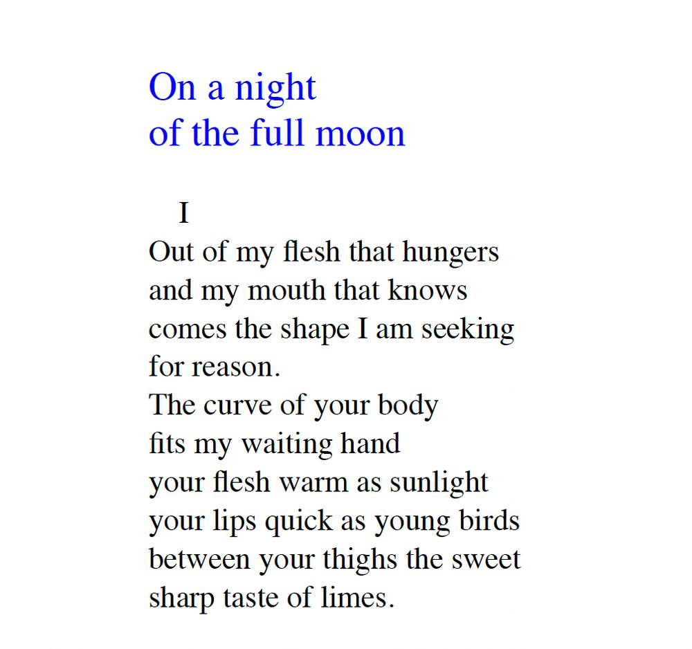 On a night
of the full moon
I
Out of my flesh that hungers
and my mouth that knows
comes the shape I am seeking
for reason.
The curve of your body
fits my waiting hand
your flesh warm as sunlight
your lips quick as young birds
between your thighs the sweet
sharp taste of limes.