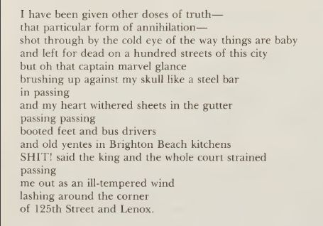 From "Cables to Rage or I've Been Talking on the Street Corner a Hell of a Long Time" by Audre Lorde

I have been given other doses of truth—
that particular form of annihilation—
shot through by the cold eye of the way things are baby
and left for dead on a hundred streets of this city
but oh that captain marvel glance
brushing up against my skull like a steel bar
in passing
and my heart withered sheets in the gutter
passing passing
booted feet and bus drivers
and old yentes in Brighton Beach kitchens
SHIT! said the king and the whole court strained
passing
me out as an ill-tempered wind
lashing around the corner
of 125th Street and Lenox.
