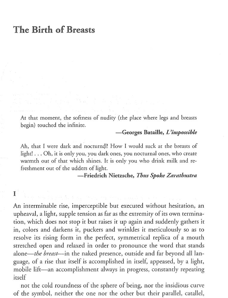 First page of Nancy's 1996 text, The Birth of Breasts At that moment, the softness of nudity (the place where legs and breasts begin) rouched the infinire. -Georges Bataille, L'impossible Ah, that l were dark and nocturnal! How l would suck at the breasts of light! ... Oh, it is only you, you dark ones, you nocturnal ones, who create warmth out of that which shines. Ir is only you who drink milk and refreshment out of the udders of light. -Friedrich Nietzsche, Thus Spoke Zarathustra An interminable rise, imperceptible but executed without hesitation, an upheaval, a light, supple tension as far as the extremity of its own termination, which does not stop it but raises it up again and suddenly gathers it in, colors and darkens it, puckers and wrinkles it meticulously so as to resolve its rising form in the perfect, symmetrical replica of a mouth stretched open and relaxed in order to pronounce the word that stands alone-the breast-in the naked presence, outside and far beyond all language, of arise that itself is accomplished in itself, appeased, by a light, mobile lift-an accomplishment always in progress, constantly repeating itself not the cold roundness of the sphere of being, nor the insidious curve of the symbol, neither the one nor the other but their parallel, catallel,