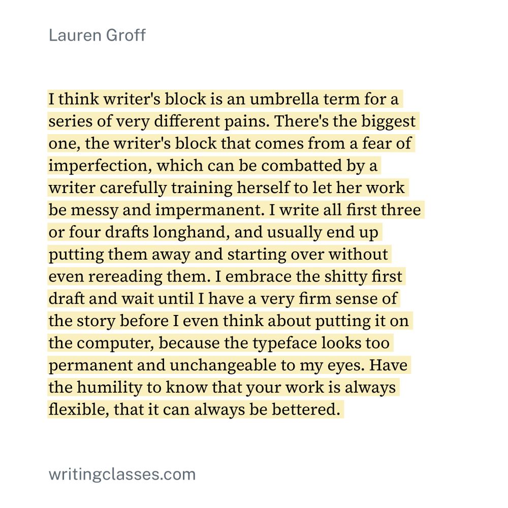 Quote from Lauren Groff that reads: "I think writer's block is an umbrella term for a series of very different pains. There's the biggest one, the writer's block that comes from a fear of imperfection, which can be combatted by a writer carefully training herself to let her work be messy and impermanent. I write all first three or four drafts longhand, and usually end up putting them away and starting over without even rereading them. I embrace the shitty first draft and wait until I have a very firm sense of the story before I even think about putting it on the computer, because the typeface looks too permanent and unchangeable to my eyes. Have the humility to know that your work is always flexible, that it can always be bettered."