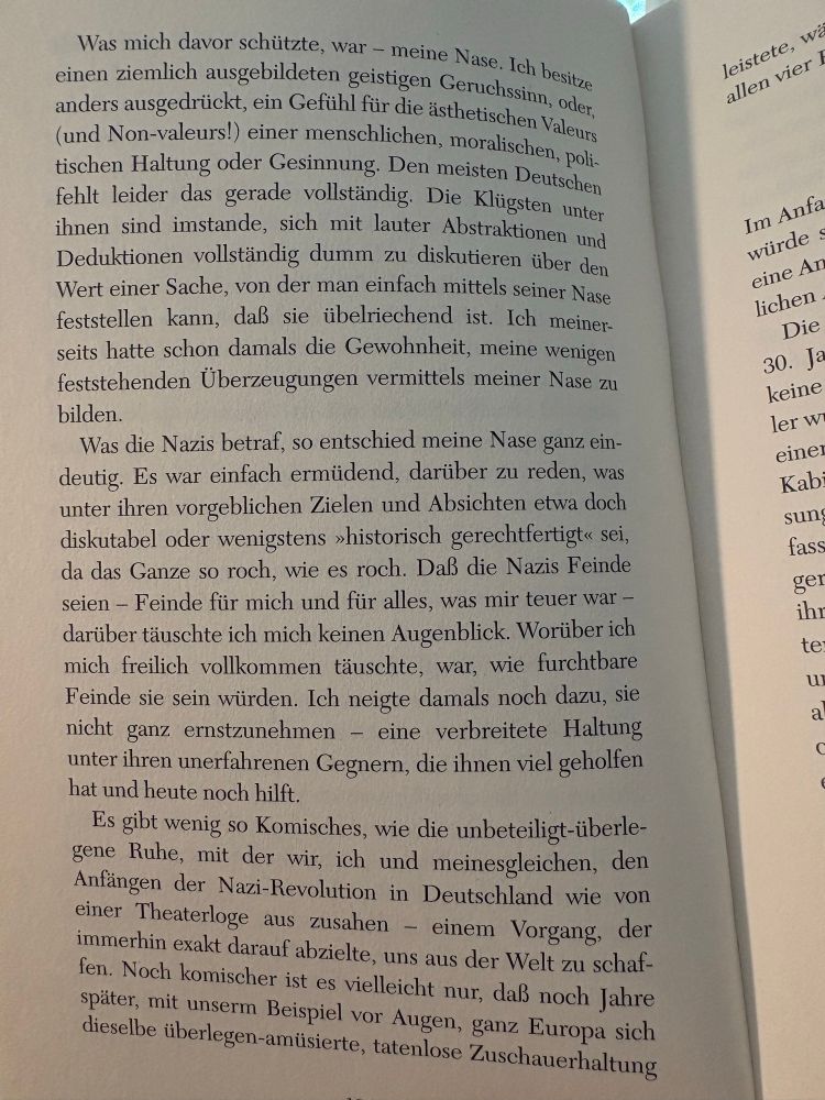 Was mich davor schützte, war - meine Nase. Ich besitze einen ziemlich ausgebildeten geistigen Geruchssinn, oder, anders ausgedrückt, ein Gefühl für die ästhetischen Valeurs (und Non-valeurs!) einer menschlichen, moralischen, politischen Haltung oder Gesinnung. Den meisten Deutschen fehlt leider das gerade vollständig. Die Klügsten unter ihnen sind imstande, sich mit lauter Abstraktionen und Deduktionen vollständig dumm zu diskutieren über den Wert einer Sache, von der man einfach mittels seiner Nase feststellen kann, daß sie übelriechend ist. Ich meinerseits hatte schon damals die Gewohnheit, meine wenigen feststehenden Überzeugungen vermittels meiner Nase zu bilden.
Was die Nazis betraf, so entschied meine Nase ganz ein-deutig. Es war einfach ermüdend, darüber zu reden, was unter ihren vorgeblichen Zielen und Absichten etwa doch diskutabel oder wenigstens »historisch gerechtfertigt« sei, da das Ganze so roch, wie es roch. Daß die Nazis Feinde seien - Feinde für mich und für alles, was mir teuer war - darüber täuschte ich mich keinen Augenblick. Worüber ich mich freilich vollkommen täuschte, war, wie furchtbare Feinde sie sein würden. Ich neigte damals noch dazu, sie nicht ganz ernstzunehmen - eine verbreitete Haltung unter ihren unerfahrenen Gegnern, die ihnen viel geholfen hat und heute noch hilft.
Es gibt wenig so Komisches, wie die unbeteiligt-überle-gene Ruhe, mit der wir, ich und meinesgleichen, den Anfängen der Nazi-Revolution in Deutschland wie von einer Theaterloge aus zusahen - einem Vorgang, der immerhin exakt darauf abzielte, uns aus der Welt zu schaf-fen. Noch komischer ist es vielleicht nur, daß noch Jahre später, mit unserm Beispiel vor Augen, ganz Europa sich dieselbe überlegen-amüsierte, tatenlose Zuschauerhaltung