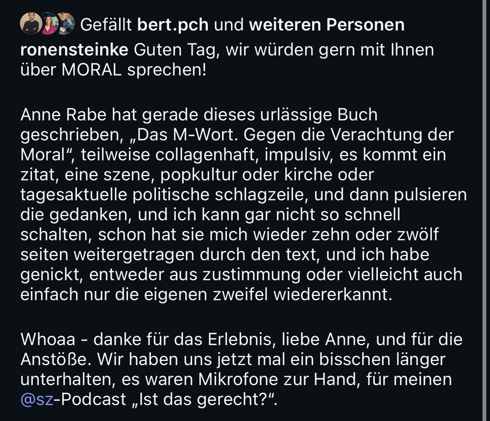 Insta Text unter dem Bild:

ronensteinke Guten Tag, wir würden gern mit Ihnen über MORAL sprechen!
Anne Rabe hat gerade dieses urlässige Buch geschrieben, „Das M-Wort. Gegen die Verachtung der
Moral".
', teilweise collagenhaft, impulsiv, es kommt ein
zitat, eine szene, popkultur oder kirche oder tagesaktuelle politische schlagzeile, und dann pulsieren die gedanken, und ich kann gar nicht so schnell schalten, schon hat sie mich wieder zehn oder zwölf seiten weitergetragen durch den text, und ich habe genickt, entweder aus zustimmung oder vielleicht auch einfach nur die eigenen zweifel wiedererkannt.
Whoaa - danke für das Erlebnis, liebe Anne, und für die Anstöße. Wir haben uns jetzt mal ein bisschen länger unterhalten, es waren Mikrofone zur Hand, für meinen @sz-Podcast „Ist das gerecht?"