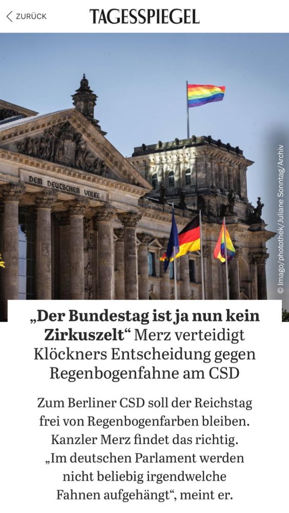 Tagesspiegel Überschrift: „Der Bundestag ist ja nun kein Zirkuszelt" Merz verteidigt Klöckners Entscheidung gegen Regenbogenfahne am CSD
Zum Berliner CSD soll der Reichstag frei von Regenbogenfarben bleiben.
Kanzler Merz findet das richtig.
„Im deutschen Parlament werden nicht beliebig irgendwelche Fahnen aufgehängt", meint er.
