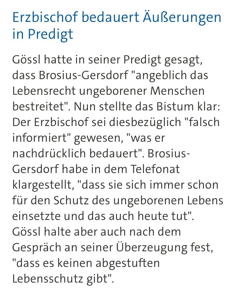 Meldung Tagesschau:

Erzbischof bedauert Äußerungen in Predigt
Gössl hatte in seiner Predigt gesagt, dass Brosius-Gersdorf "angeblich das Lebensrecht ungeborener Menschen bestreitet". Nun stellte das Bistum klar:
Der Erzbischof sei diesbezüglich "falsch informiert" gewesen, "was er nachdrücklich bedauert". Brosius-Gersdorf habe in dem Telefonat klargestellt, "dass sie sich immer schon für den Schutz des ungeborenen Lebens einsetzte und das auch heute tut".
Gössl halte aber auch nach dem Gespräch an seiner Überzeugung fest,
"dass es keinen abgestuften
Lebensschutz gibt".