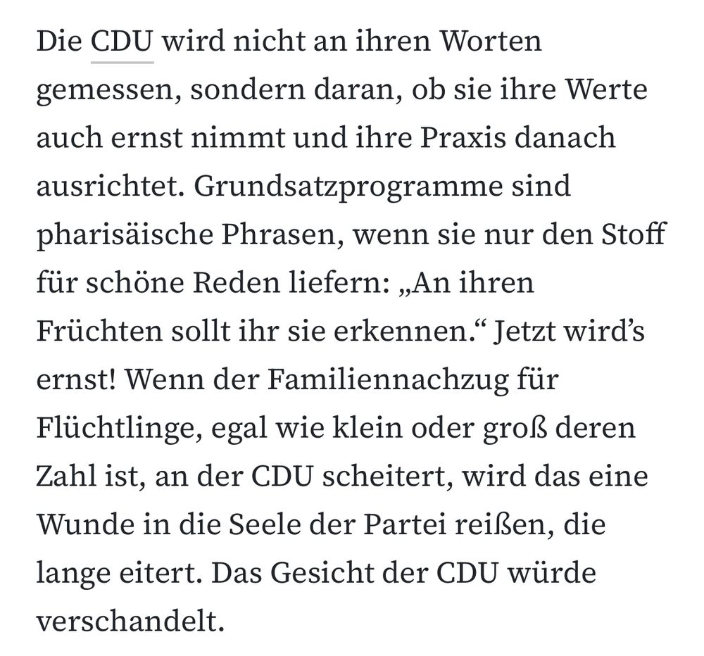 Die CDU wird nicht an ihren Worten gemessen, sondern daran, ob sie ihre Werte auch ernst nimmt und ihre Praxis danach ausrichtet. Grundsatzprogramme sind pharisäische Phrasen, wenn sie nur den Stoff für schöne Reden liefern: „An ihren Früchten sollt ihr sie erkennen." Jetzt wird's ernst! Wenn der Familiennachzug für Flüchtlinge, egal wie klein oder groß deren Zahl ist, an der CDU scheitert, wird das eine Wunde in die Seele der Partei reißen, die lange eitert. Das Gesicht der CDU würde verschandelt.