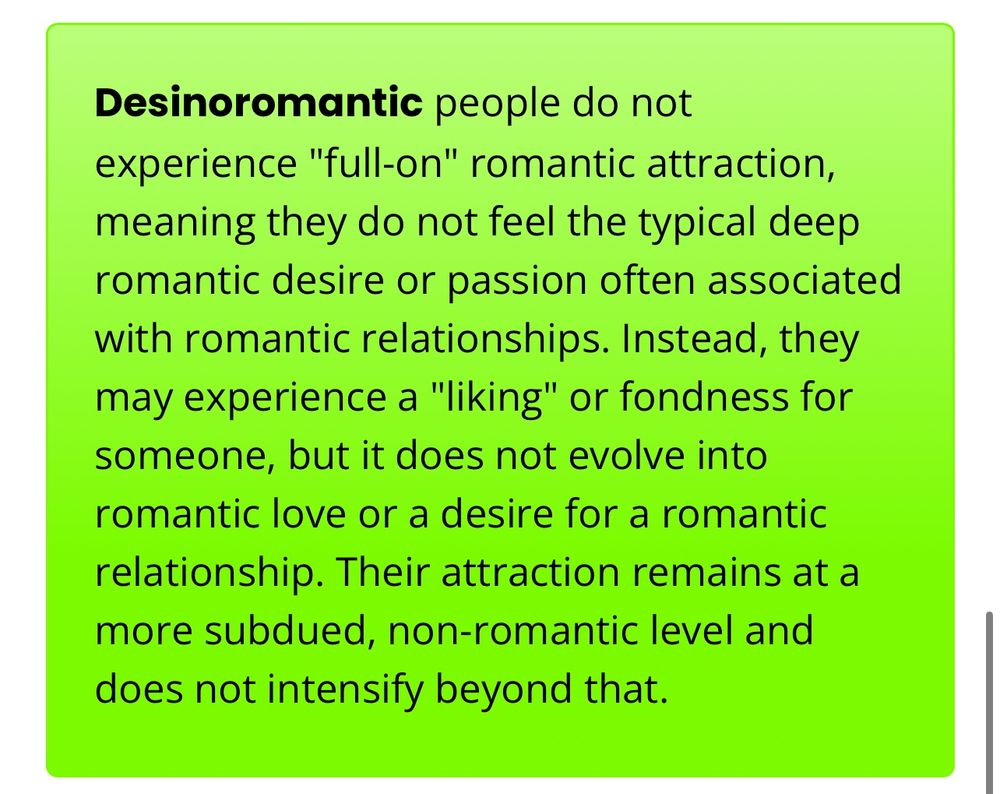 Desinoromantic people do not experience "full-on" romantic attraction, meaning they do not feel the typical deep romantic desire or passion often associated with romantic relationships. Instead, they may experience a "liking" or fondness for someone, but it does not evolve into romantic love or a desire for a romantic relationship. Their attraction remains at a more subdued, non-romantic level and does not intensify beyond that.
