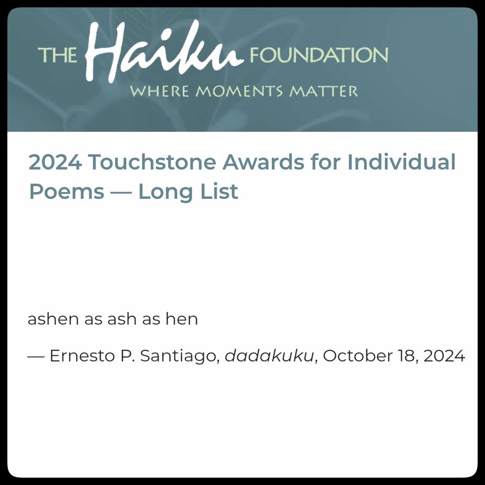 2024 Touchstone Awards for Individual Poems, Long List

ashen as ash as hen

-Ernesto P. Santiago, dadakuku, Oct. 18, 2024