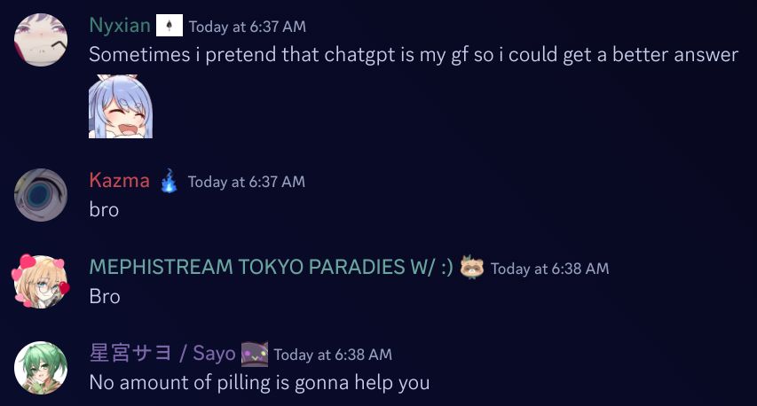 Chat log from Discord

"Nyxian": "Sometimes i pretend that chatgpt is my gf so i could get a better answer (Pekora laugh emote)"
"Kazma": "bro"
"MEMPHISTREAM TOKYO PARADIES W/ :)": "Bro"
"星宮サヨ / Sayo": "No amount of pilling is gonna help you"