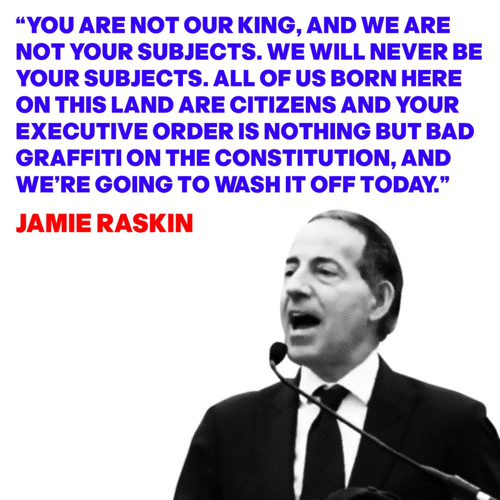 Image of Jamie Raskin with a quote from his speech at a No Kings protest: "YOU ARE NOT OUR KING, AND WE ARE NOT YOUR SUBJECTS. WE WILL NEVER BE YOUR SUBJECTS. ALL OF US BORN HERE ON THIS LAND ARE CITIZENS AND YOUR EXECUTIVE ORDER IS NOTHING BUT BAD GRAFFITI ON THE CONSTITUTION, AND WE'RE GOING TO WASH IT OFF TODAY."