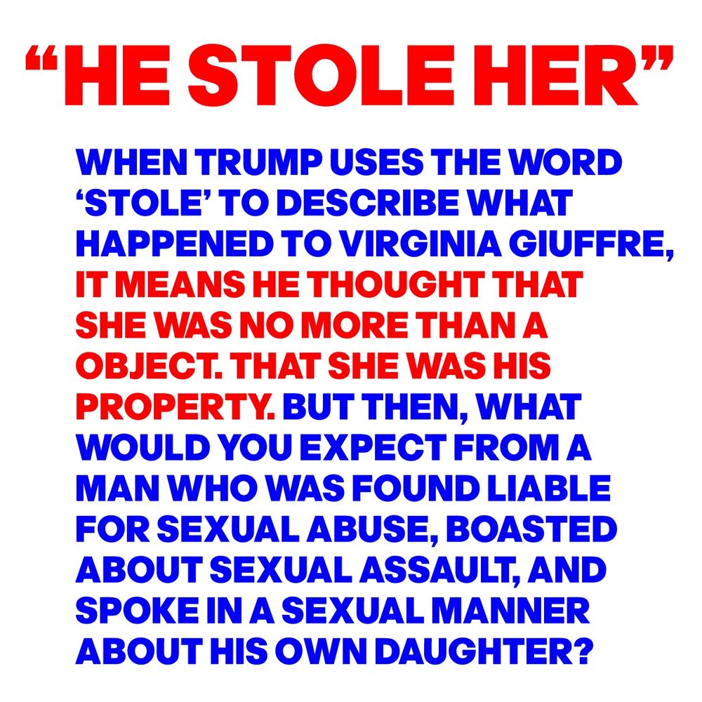 “HE STOLE HER”
WHEN TRUMP USES THE WORD 
‘STOLE’ TO DESCRIBE WHAT 
HAPPENED TO VIRGINIA GIUFFRE,  
IT MEANS HE THOUGHT THAT 
THAT SHE WAS NO MORE THAN A 
OBJECT.THAT SHE WAS HIS 
PROPERTY. BUT THEN, WHAT 
WOULD YOU EXPECT FROM A 
MAN WHO WAS FOUND LIABLE 
FOR SEXUAL ABUSE, BOASTED 
ABOUT SEXUAL ASSAULT, AND 
SPOKE IN A SEXUAL MANNER 
ABOUT HIS OWN DAUGHTER?
