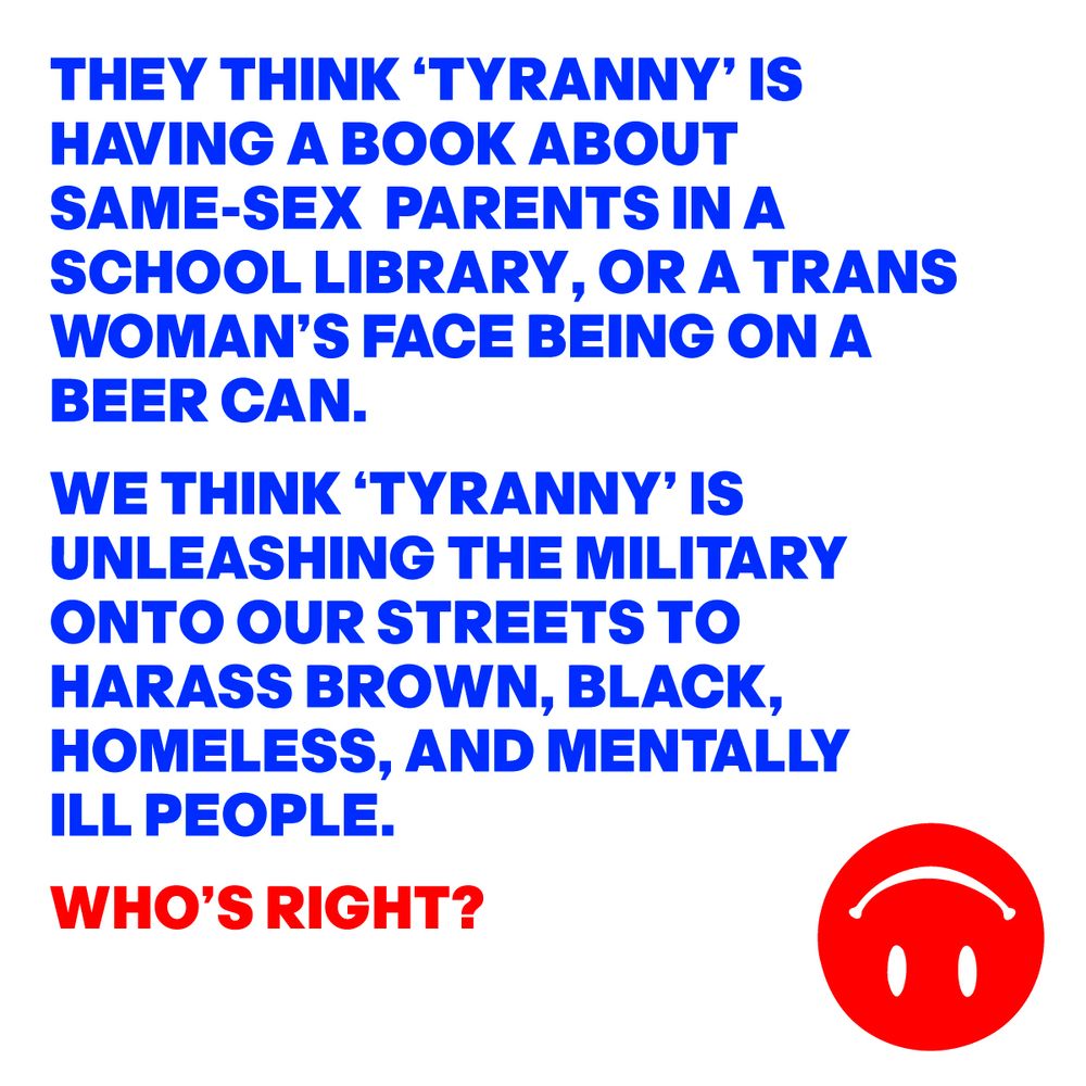 THEY THINK ‘TYRANNY’ IS HAVING A BOOK ABOUT SAME-SEX PARENTS IN A SCHOOL LIBRARY, OR A TRANS WOMAN’S FACE BEING ON A BEER CAN. WE THINK ‘TYRANNY’ IS UNLEASHING THE MILITARY ONTO OUR STREETS TO HARASS BROWN, BLACK, HOMELESS, AND MENTALLY ILL PEOPLE. WHO’S RIGHT?