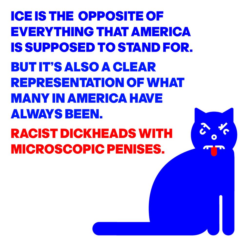 ICE IS THE OPPOSITE OF EVERYTHING THAT AMERICAIS SUPPOSED TO STAND FOR. BUT IT’S ALSO A CLEAR REPRESENTATION OF WHAT MANY IN AMERICA HAVE ALWAYS BEEN. RACIST DICKHEADS WITH MICROSCOPIC PENISES.