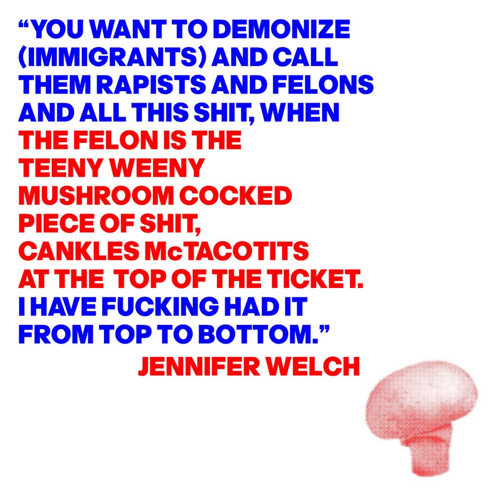 IMAGE OF A SMALL MUSHROOM WITH A QUOTE FROM JENNIFER WELCH; “YOU WANT TO DEMONIZE (IMMIGRANTS) AND CALL THEM RAPISTS AND FELONS AND ALL THIS SHIT, WHEN THE FELON IS THE TEENY WEENY MUSHROOM COCKED PIECE OF SHIT, CANKLES McTACOTITS AT THE TOP OF THE TICKET. I HAVE FUCKING HAD IT FROM TOP TO BOTTOM.”