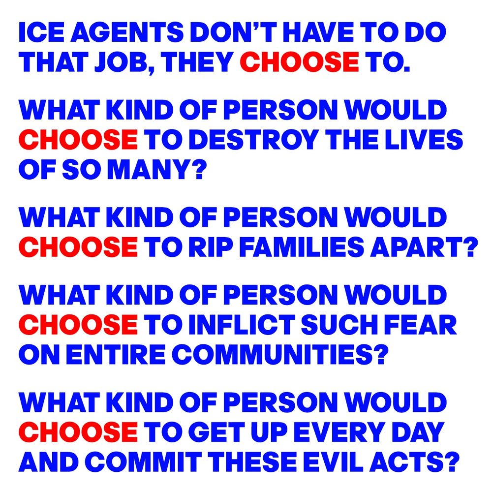 ICE AGENTS DON’T HAVE TO DO 
THAT JOB, THEY CHOOSE TO.
WHAT KIND OF PERSON WOULD 
CHOOSE TO DESTROY THE LIVES 
OF SO MANY?
WHAT KIND OF PERSON WOULD  
CHOOSE TO RIP FAMILIES APART?
WHAT KIND OF PERSON WOULD  
CHOOSE TO INFLICT SUCH FEAR 
ON ENTIRE COMMUNITIES?
WHAT KIND OF PERSON WOULD 
CHOOSE TO GET UP EVERY DAY 
AND COMMIT THESE EVIL ACTS?