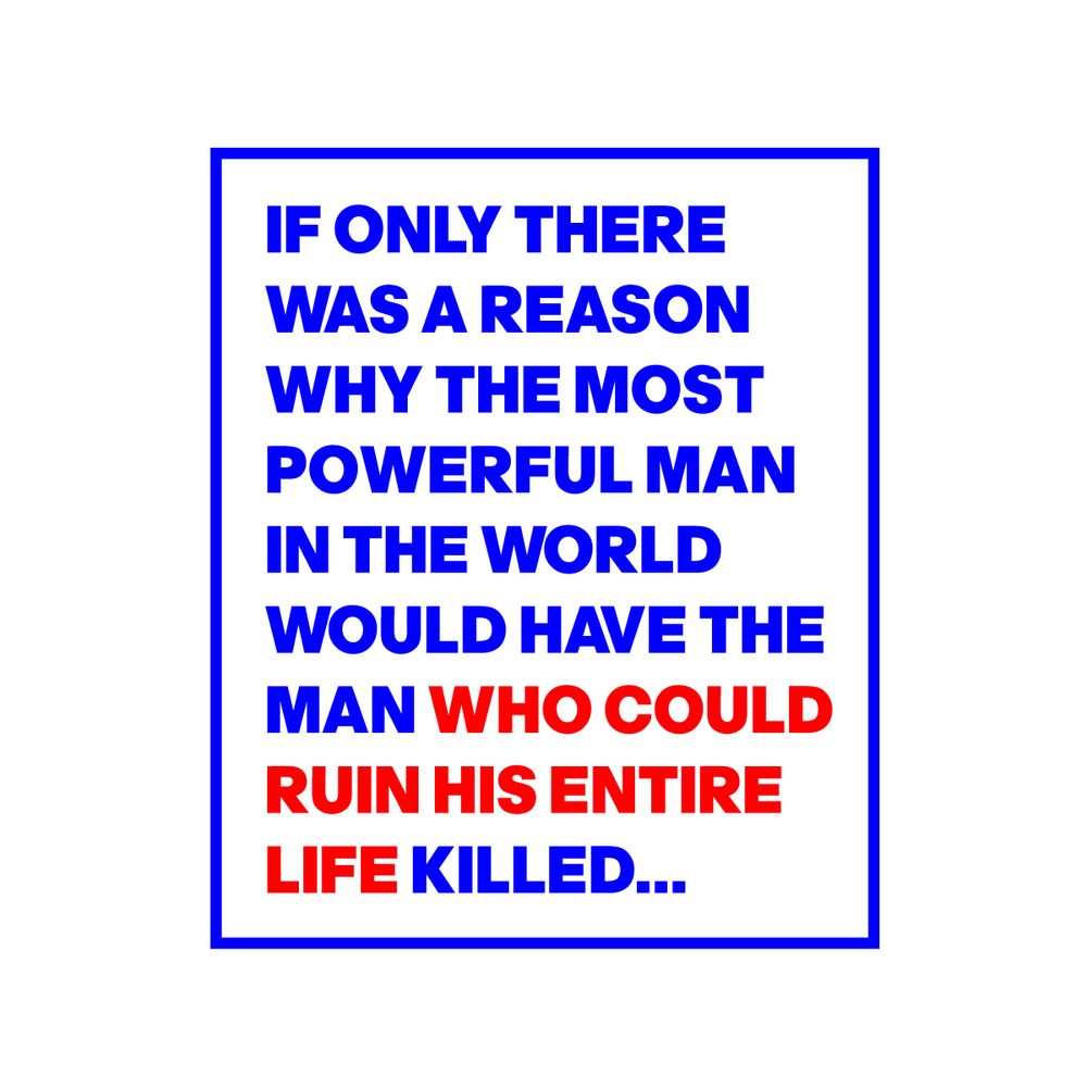 IF ONLY THERE
WAS A REASON
WHY THE MOST
POWERFUL MAN
IN THE WORLD
WOULD HAVE THE
MAN WHO COULD
RUIN HIS ENTIRE 
LIFE KILLED...   