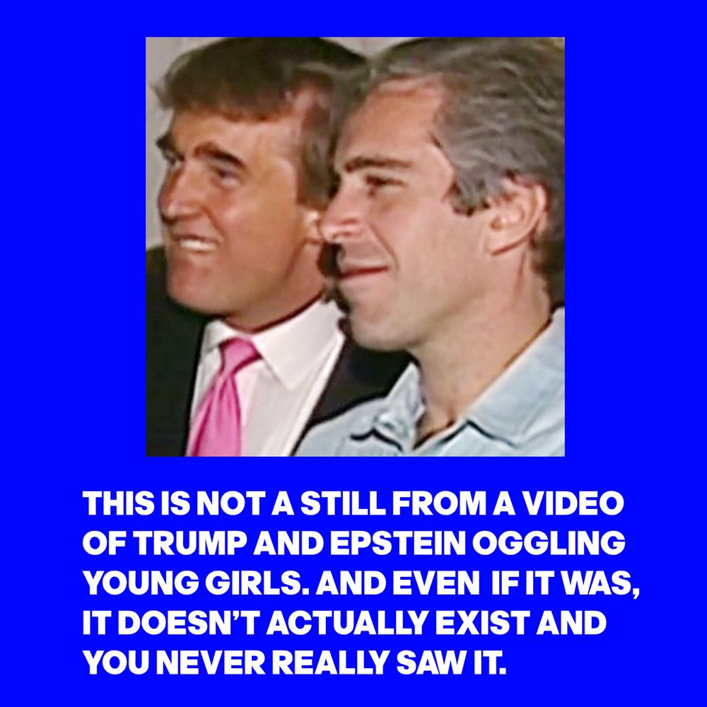 IMAGE OF TRUMP AND EPSTEIN WITH THE WORDS:THIS IS NOT A STILL FROM A VIDEO OF TRUMP AND EPSTEIN OGGLING YOUNG GIRLS. AND EVEN IF IT WAS, IT DOESN’T ACTUALLY EXIST AND YOU NEVER REALLY SAW IT.