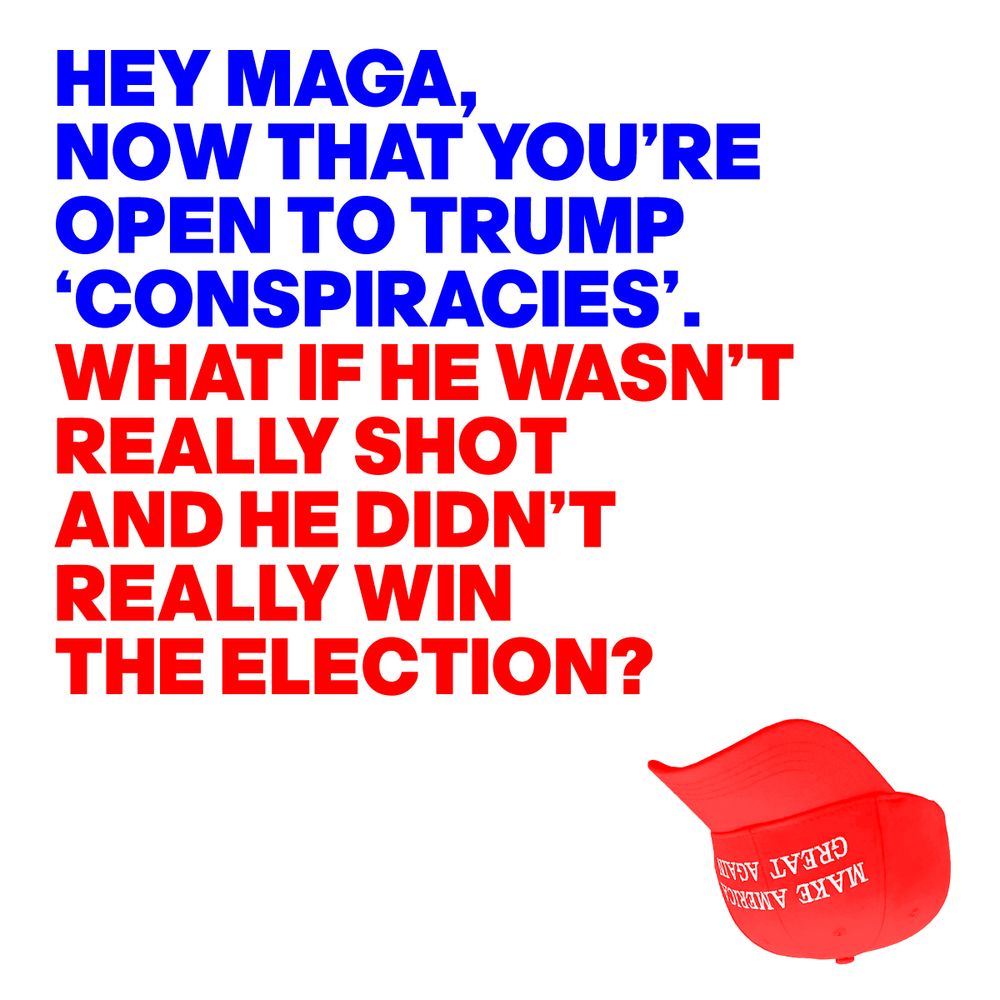 HEY MAGA, NOW THAT YOU’RE OPEN TO TRUMP ‘CONSPIRACIES’. WHAT IF HE WASN’T REALLY SHOT AND HE DIDN’T REALLY WIN THE ELECTION?